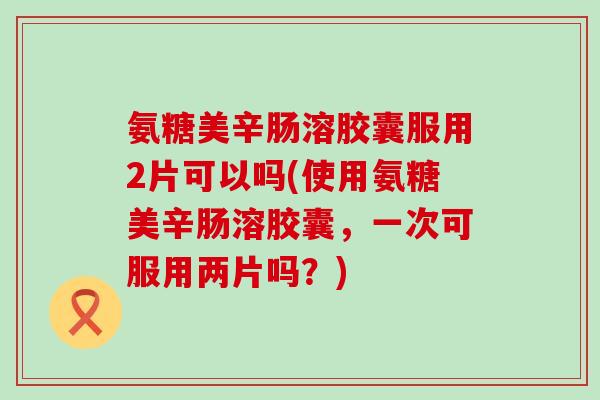 氨糖美辛肠溶胶囊服用2片可以吗(使用氨糖美辛肠溶胶囊，一次可服用两片吗？)