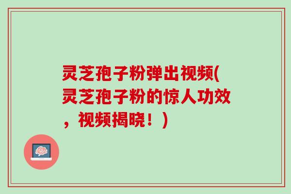 灵芝孢子粉弹出视频(灵芝孢子粉的惊人功效，视频揭晓！)