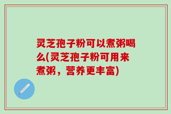 灵芝孢子粉可以煮粥喝么(灵芝孢子粉可用来煮粥，营养更丰富)