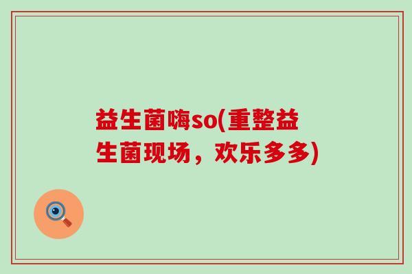 益生菌嗨so(重整益生菌现场，欢乐多多)