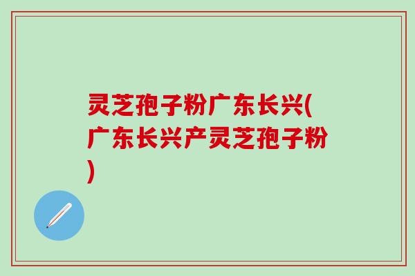 灵芝孢子粉广东长兴(广东长兴产灵芝孢子粉)