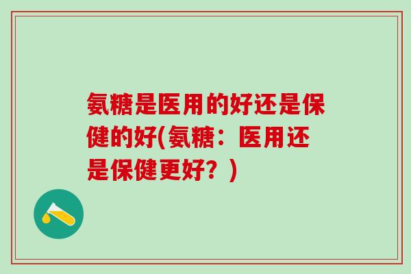 氨糖是医用的好还是保健的好(氨糖：医用还是保健更好？)