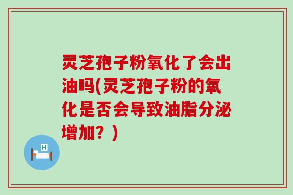 灵芝孢子粉氧化了会出油吗(灵芝孢子粉的氧化是否会导致油脂分泌增加？)