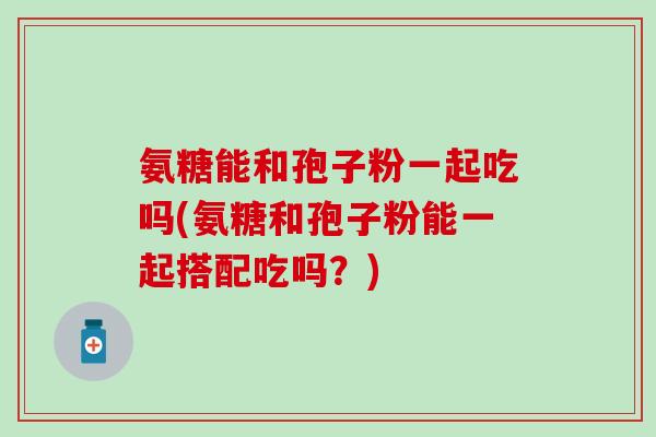氨糖能和孢子粉一起吃吗(氨糖和孢子粉能一起搭配吃吗？)