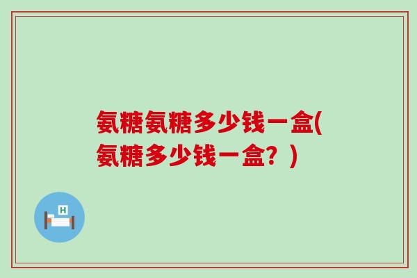 氨糖氨糖多少钱一盒(氨糖多少钱一盒？)