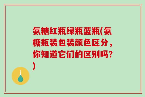 氨糖红瓶绿瓶蓝瓶(氨糖瓶装包装颜色区分，你知道它们的区别吗？)