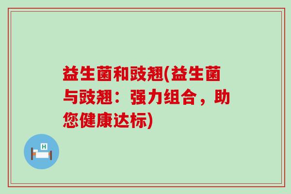 益生菌和豉翘(益生菌与豉翘：强力组合，助您健康达标)