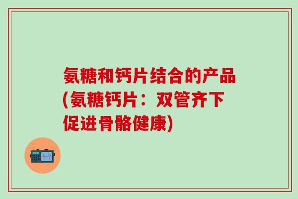 氨糖和钙片结合的产品(氨糖钙片：双管齐下促进骨骼健康)