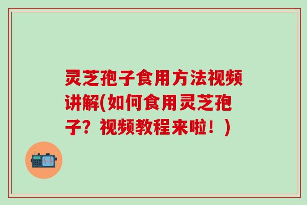 灵芝孢子食用方法视频讲解(如何食用灵芝孢子？视频教程来啦！)