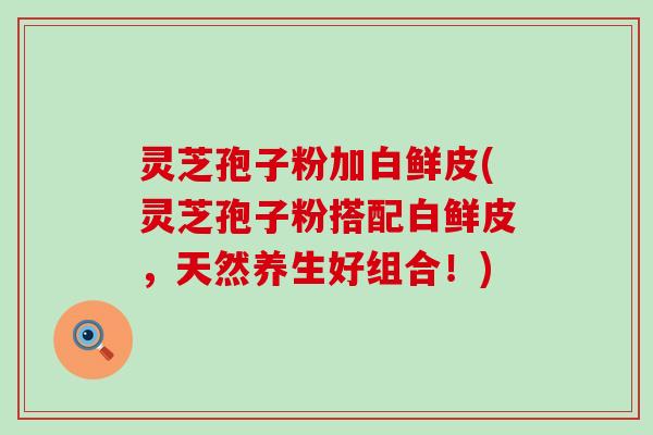 灵芝孢子粉加白鲜皮(灵芝孢子粉搭配白鲜皮，天然养生好组合！)