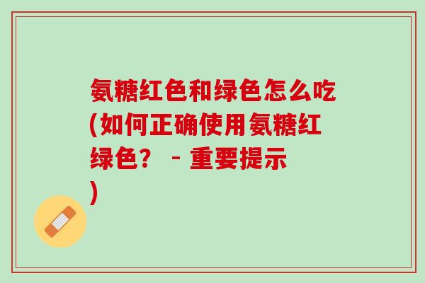 氨糖红色和绿色怎么吃(如何正确使用氨糖红绿色？ - 重要提示)