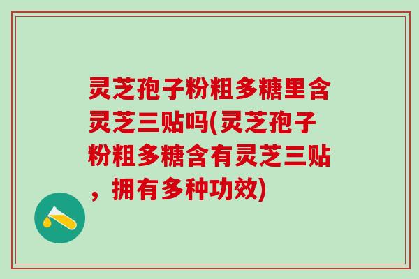 灵芝孢子粉粗多糖里含灵芝三贴吗(灵芝孢子粉粗多糖含有灵芝三贴，拥有多种功效)