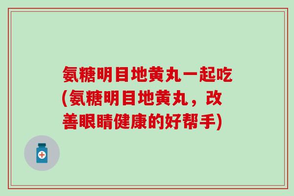 氨糖明目地黄丸一起吃(氨糖明目地黄丸，改善眼睛健康的好帮手)