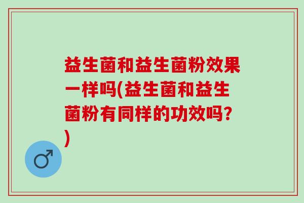 益生菌和益生菌粉效果一样吗(益生菌和益生菌粉有同样的功效吗？)