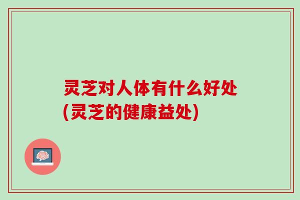 灵芝对人体有什么好处(灵芝的健康益处)