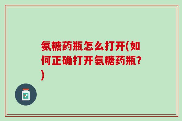 氨糖药瓶怎么打开(如何正确打开氨糖药瓶？)
