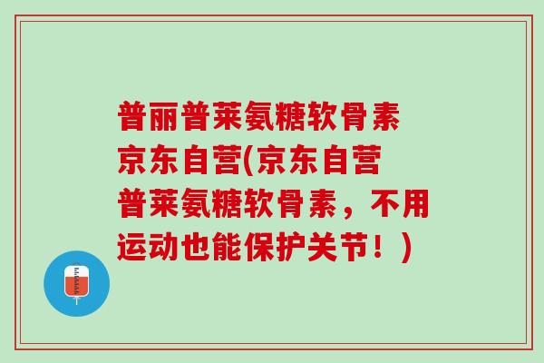 普丽普莱氨糖软骨素 京东自营(京东自营 普莱氨糖软骨素，不用运动也能保护关节！)