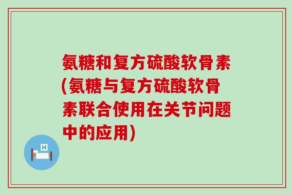 氨糖和复方硫酸软骨素(氨糖与复方硫酸软骨素联合使用在关节问题中的应用)