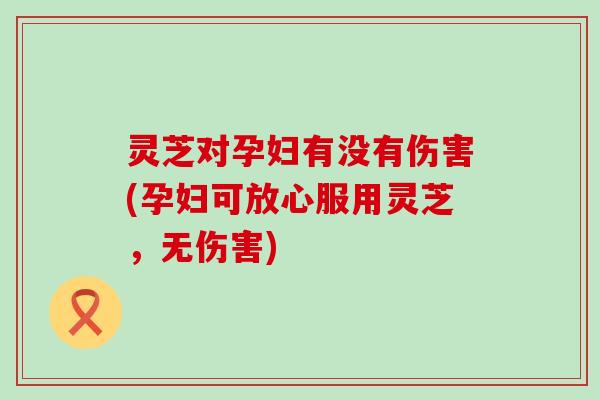 灵芝对孕妇有没有伤害(孕妇可放心服用灵芝，无伤害)