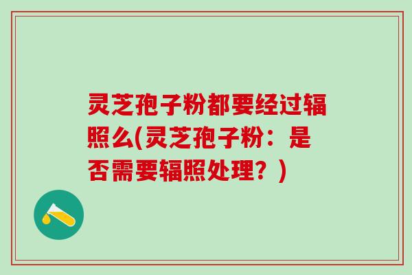 灵芝孢子粉都要经过辐照么(灵芝孢子粉：是否需要辐照处理？)