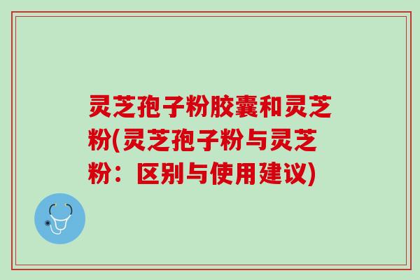 灵芝孢子粉胶囊和灵芝粉(灵芝孢子粉与灵芝粉：区别与使用建议)