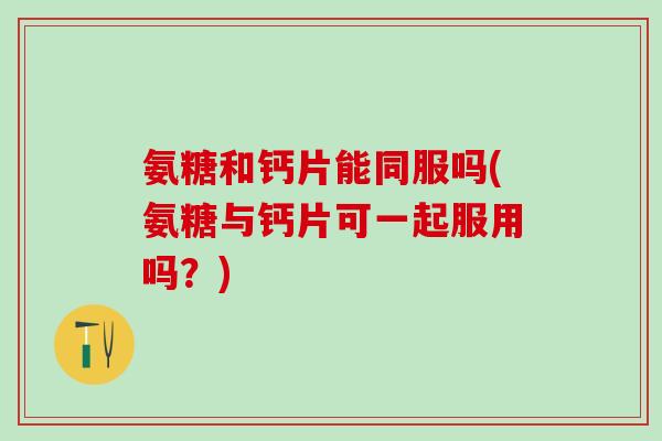 氨糖和钙片能同服吗(氨糖与钙片可一起服用吗？)
