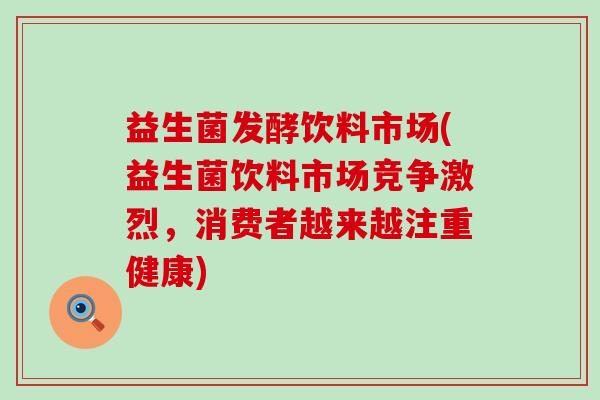 益生菌发酵饮料市场(益生菌饮料市场竞争激烈，消费者越来越注重健康)