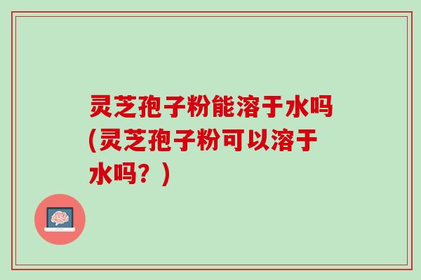 灵芝孢子粉能溶于水吗(灵芝孢子粉可以溶于水吗？)