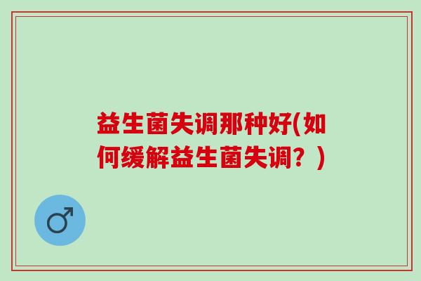 益生菌失调那种好(如何缓解益生菌失调?) 益生菌失调那种好(如何缓解益生菌失调?)