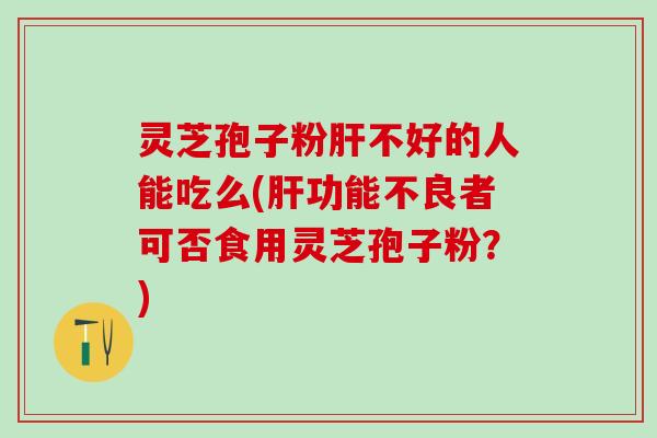 灵芝孢子粉肝不好的人能吃么(肝功能不良者可否食用灵芝孢子粉？)