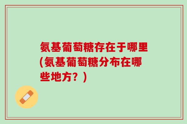 氨基葡萄糖存在于哪里(氨基葡萄糖分布在哪些地方？)