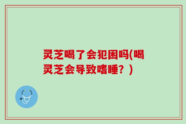灵芝喝了会犯困吗(喝灵芝会导致嗜睡？)