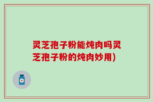 灵芝孢子粉能炖肉吗灵芝孢子粉的炖肉妙用)