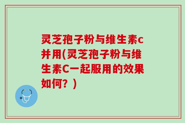灵芝孢子粉与维生素c并用(灵芝孢子粉与维生素C一起服用的效果如何？)