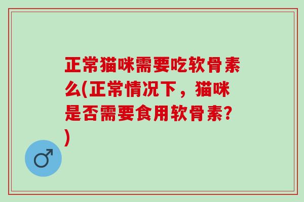 正常猫咪需要吃软骨素么(正常情况下，猫咪是否需要食用软骨素？)
