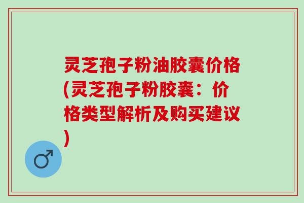 灵芝孢子粉油胶囊价格(灵芝孢子粉胶囊：价格类型解析及购买建议)