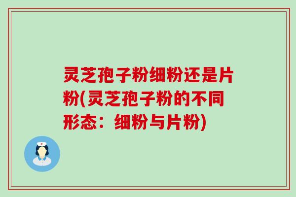 灵芝孢子粉细粉还是片粉(灵芝孢子粉的不同形态：细粉与片粉)