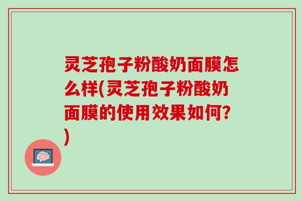 灵芝孢子粉酸奶面膜怎么样(灵芝孢子粉酸奶面膜的使用效果如何？)
