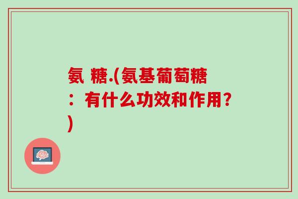 氨 糖.(氨基葡萄糖：有什么功效和作用？)