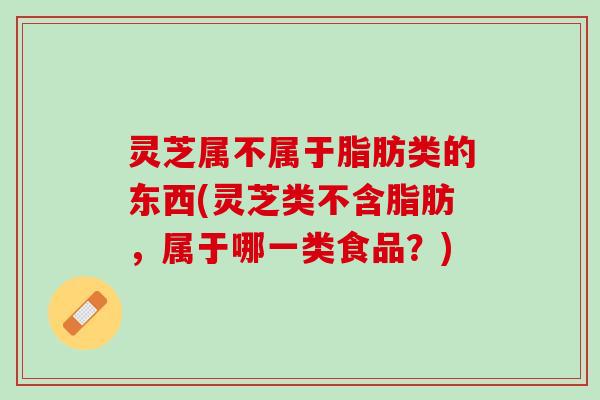 灵芝属不属于脂肪类的东西(灵芝类不含脂肪,属于哪一类食品?) 灵芝属不属于脂肪类的东西(灵芝类不含脂肪,属于哪一类食品?)