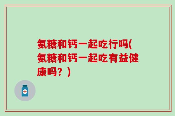 氨糖和钙一起吃行吗(氨糖和钙一起吃有益健康吗？)