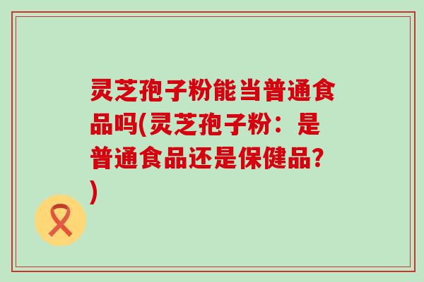 灵芝孢子粉能当普通食品吗(灵芝孢子粉：是普通食品还是保健品？)