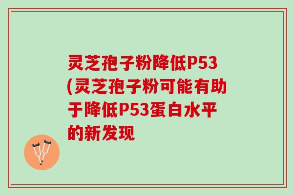 灵芝孢子粉降低P53(灵芝孢子粉可能有助于降低P53蛋白水平的新发现