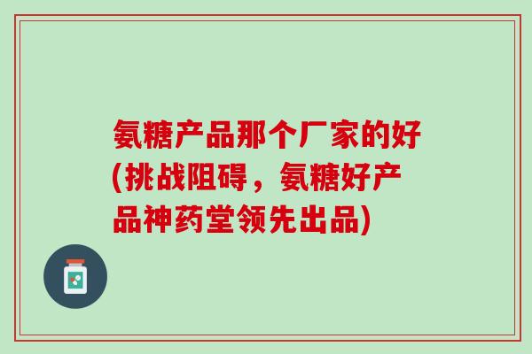 氨糖产品那个厂家的好(挑战阻碍，氨糖好产品神药堂领先出品)
