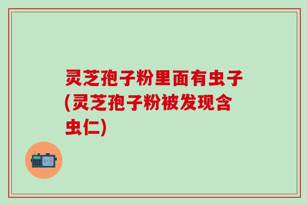 灵芝孢子粉里面有虫子(灵芝孢子粉被发现含虫仁)