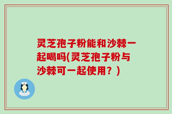灵芝孢子粉能和沙棘一起喝吗(灵芝孢子粉与沙棘可一起使用？)