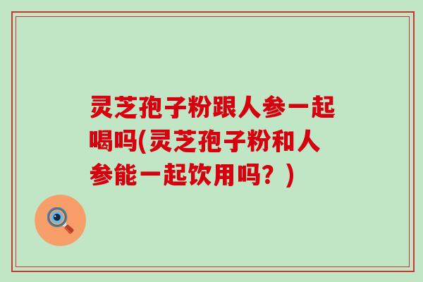 灵芝孢子粉跟人参一起喝吗(灵芝孢子粉和人参能一起饮用吗？)