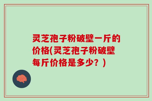 灵芝孢子粉破壁一斤的价格(灵芝孢子粉破壁每斤价格是多少？)
