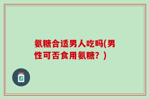 氨糖合适男人吃吗(男性可否食用氨糖？)