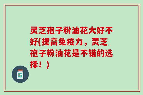 灵芝孢子粉油花大好不好(提高,灵芝孢子粉油花是不错的选择!) 灵芝孢子粉油花大好不好(提高,灵芝孢子粉油花是不错的选择!)